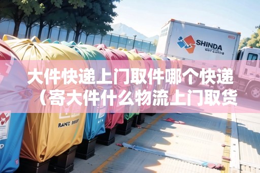 大件快遞上門取件哪個快遞（寄大件什么物流上門取貨）