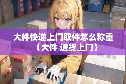 大件快遞上門取件怎么稱重（大件 送貨上門）