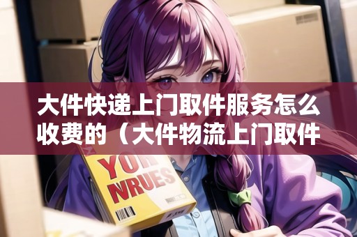 大件快遞上門取件服務(wù)怎么收費(fèi)的（大件物流上門取件哪個好）