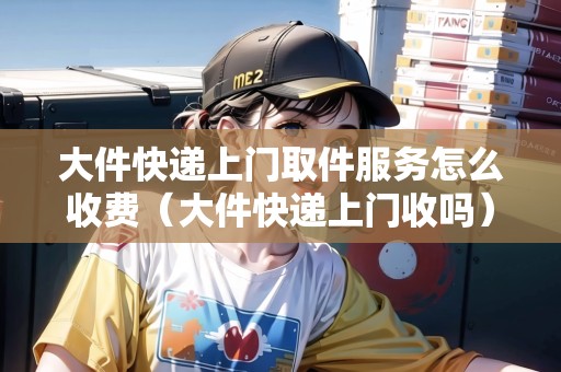 大件快遞上門取件服務(wù)怎么收費(fèi)（大件快遞上門收嗎）