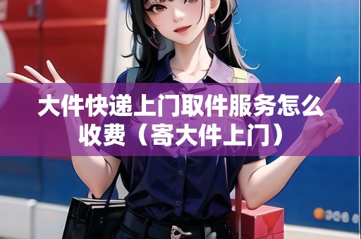 大件快遞上門取件服務(wù)怎么收費(fèi)(寄大件上門) 大件快遞上門取件服務(wù)怎么收費(fèi)(寄大件上門)