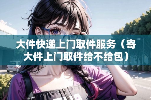 大件快遞上門取件服務(wù)（寄大件上門取件給不給包）