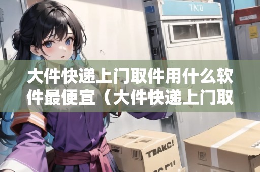 大件快遞上門取件用什么軟件最便宜(大件快遞上門取貨) 大件快遞上門取件用什么軟件最便宜(大件快遞上門取貨)