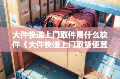大件快遞上門取件用什么軟件（大件快遞上門取貨便宜的）