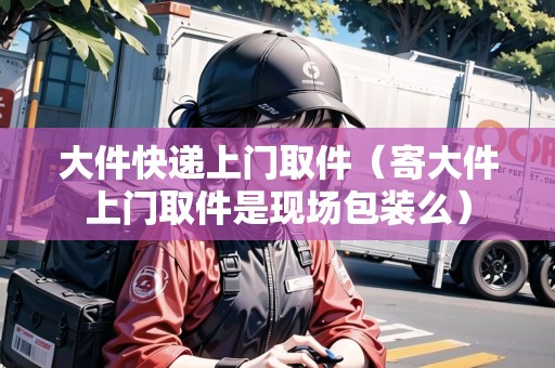 大件快遞上門取件（寄大件上門取件是現(xiàn)場包裝么）