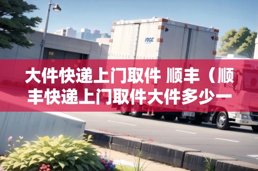 大件快遞上門(mén)取件 順豐（順豐快遞上門(mén)取件大件多少一斤）
