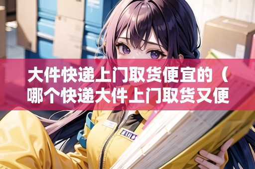 大件快遞上門取貨便宜的（哪個快遞大件上門取貨又便宜）