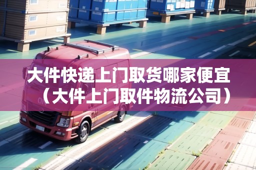 大件快遞上門取貨哪家便宜（大件上門取件物流公司）