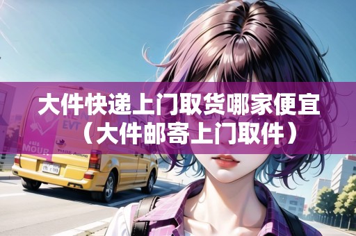 大件快遞上門取貨哪家便宜(大件郵寄上門取件) 大件快遞上門取貨哪家便宜(大件郵寄上門取件)