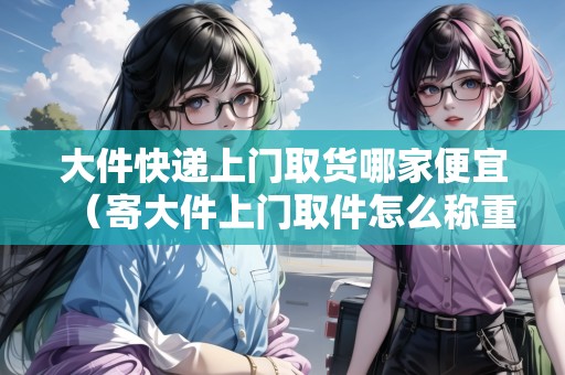 大件快遞上門取貨哪家便宜（寄大件上門取件怎么稱重）