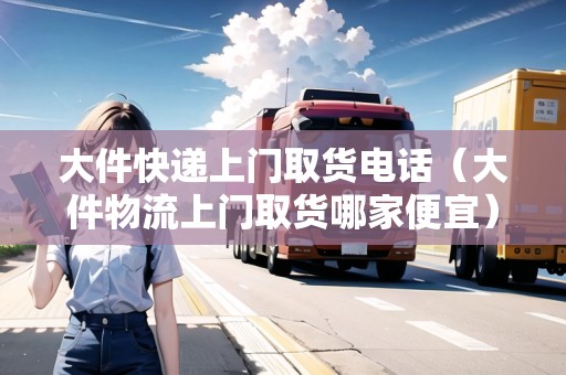 大件快遞上門取貨電話(大件物流上門取貨哪家便宜) 大件快遞上門取貨電話(大件物流上門取貨哪家便宜)