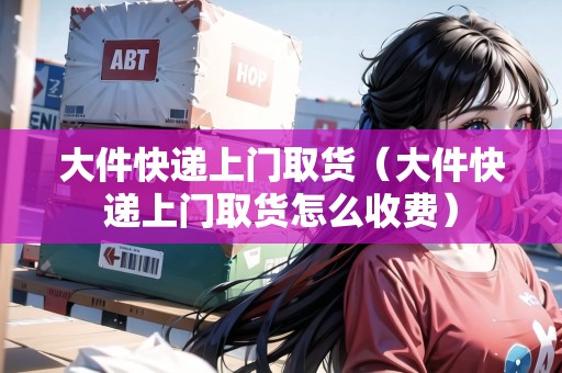 大件快遞上門取貨（大件快遞上門取貨怎么收費(fèi)）