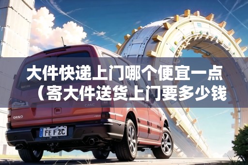 大件快遞上門哪個便宜一點（寄大件送貨上門要多少錢）