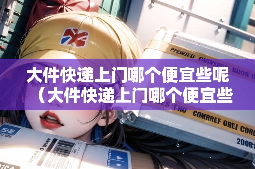 大件快遞上門(mén)哪個(gè)便宜些呢（大件快遞上門(mén)哪個(gè)便宜些呢）