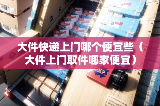 大件快遞上門哪個便宜些（大件上門取件哪家便宜）