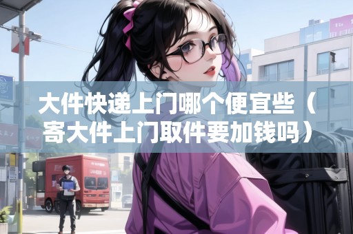 大件快遞上門(mén)哪個(gè)便宜些（寄大件上門(mén)取件要加錢(qián)嗎）