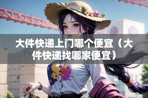 大件快遞上門哪個便宜(大件快遞找哪家便宜) 大件快遞上門哪個便宜(大件快遞找哪家便宜)