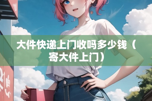 大件快遞上門(mén)收嗎多少錢(qián)（寄大件上門(mén)）