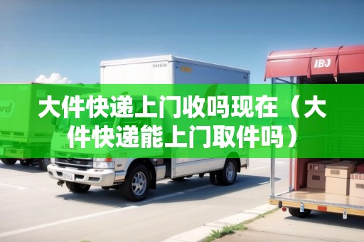 大件快遞上門收嗎現(xiàn)在（大件快遞能上門取件嗎）