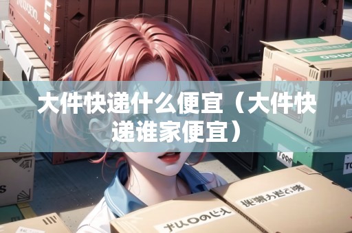 大件快遞什么便宜(大件快遞誰家便宜) 大件快遞什么便宜(大件快遞誰家便宜)