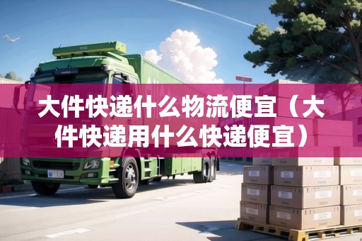 大件快遞什么物流便宜（大件快遞用什么快遞便宜）