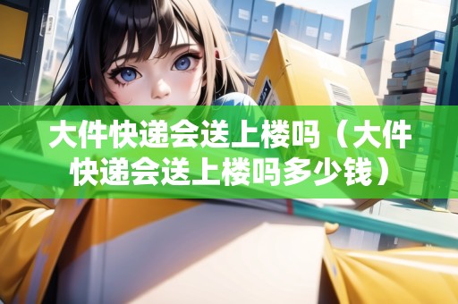 大件快遞會(huì)送上樓嗎（大件快遞會(huì)送上樓嗎多少錢(qián)）