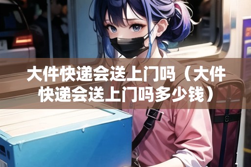 大件快遞會送上門嗎（大件快遞會送上門嗎多少錢）