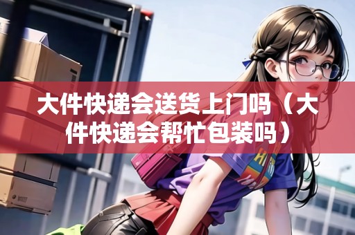 大件快遞會送貨上門嗎（大件快遞會幫忙包裝嗎）