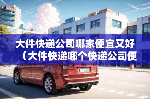 大件快遞公司哪家便宜又好（大件快遞哪個(gè)快遞公司便宜）