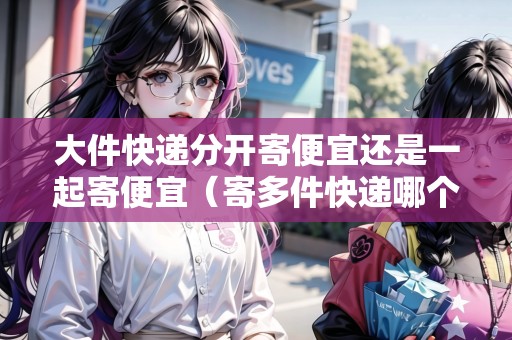 大件快遞分開寄便宜還是一起寄便宜（寄多件快遞哪個更劃算）