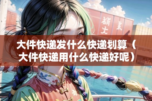 大件快遞發(fā)什么快遞劃算（大件快遞用什么快遞好呢）