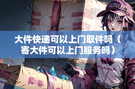 大件快遞可以上門取件嗎（寄大件可以上門服務(wù)嗎）