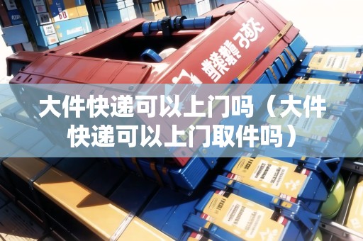 大件快遞可以上門嗎（大件快遞可以上門取件嗎）