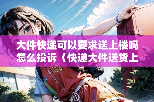 大件快遞可以要求送上樓嗎怎么投訴（快遞大件送貨上樓加多少錢嗎）