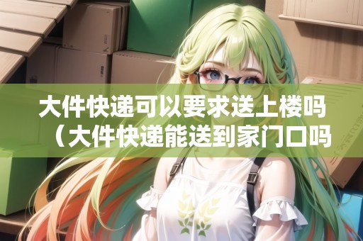 大件快遞可以要求送上樓嗎（大件快遞能送到家門口嗎）