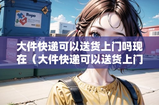 大件快遞可以送貨上門嗎現(xiàn)在（大件快遞可以送貨上門嗎現(xiàn)在鄭州）