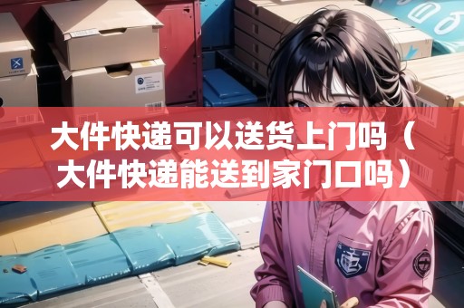 大件快遞可以送貨上門嗎（大件快遞能送到家門口嗎）