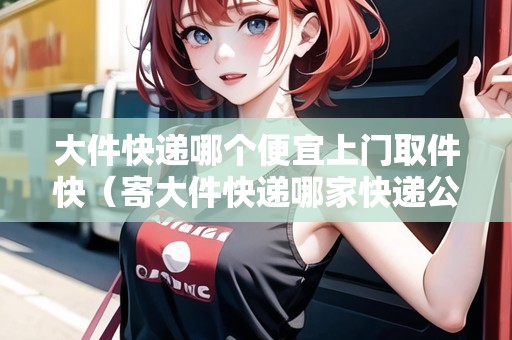 大件快遞哪個(gè)便宜上門取件快(寄大件快遞哪家快遞公司更便宜) 大件快遞哪個(gè)便宜上門取件快(寄大件快遞哪家快遞公司更便宜)