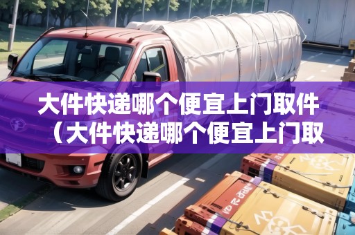大件快遞哪個便宜上門取件(大件快遞哪個便宜上門取件好) 大件快遞哪個便宜上門取件(大件快遞哪個便宜上門取件好)
