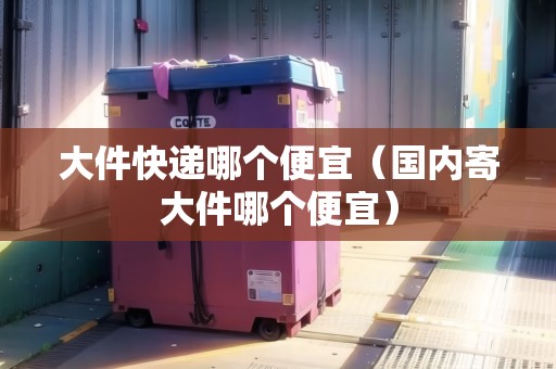 大件快遞哪個(gè)便宜（國內(nèi)寄大件哪個(gè)便宜）
