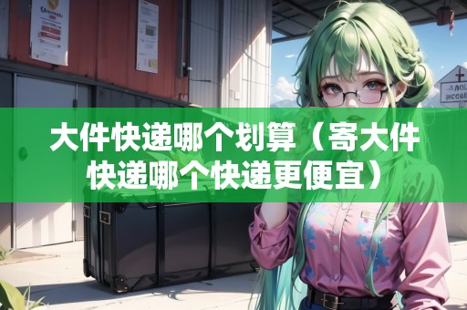 大件快遞哪個劃算（寄大件快遞哪個快遞更便宜）