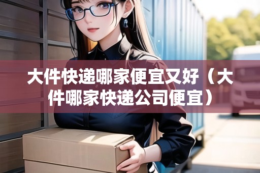 大件快遞哪家便宜又好（大件哪家快遞公司便宜）
