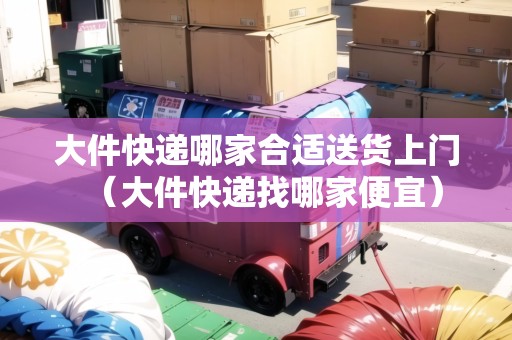 大件快遞哪家合適送貨上門（大件快遞找哪家便宜）