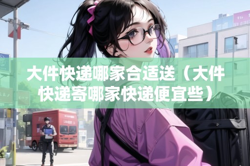 大件快遞哪家合適送（大件快遞寄哪家快遞便宜些）