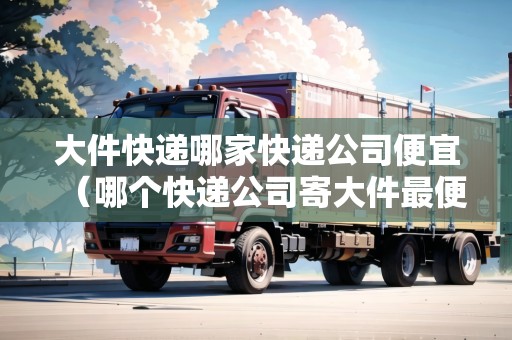 大件快遞哪家快遞公司便宜(哪個快遞公司寄大件最便宜省錢) 大件快遞哪家快遞公司便宜(哪個快遞公司寄大件最便宜省錢)