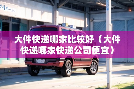 大件快遞哪家比較好(大件快遞哪家快遞公司便宜) 大件快遞哪家比較好(大件快遞哪家快遞公司便宜)