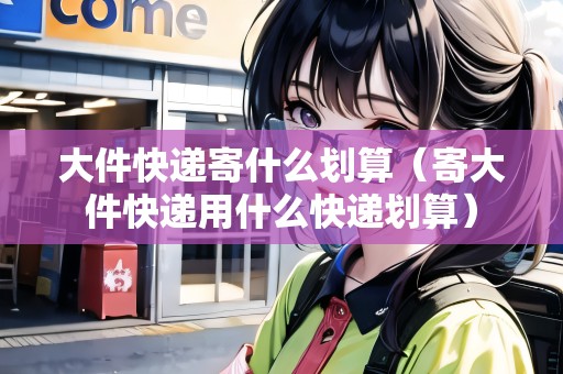 大件快遞寄什么劃算（寄大件快遞用什么快遞劃算）