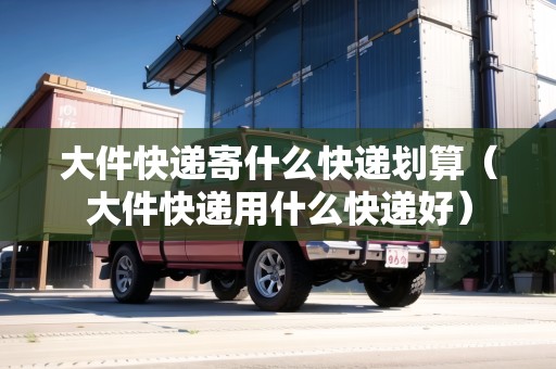 大件快遞寄什么快遞劃算（大件快遞用什么快遞好）