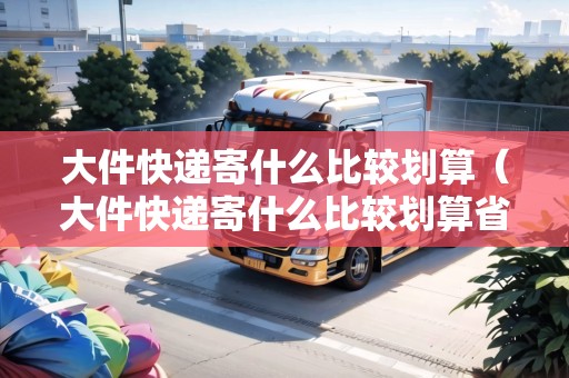 大件快遞寄什么比較劃算（大件快遞寄什么比較劃算省錢(qián)呢知乎）