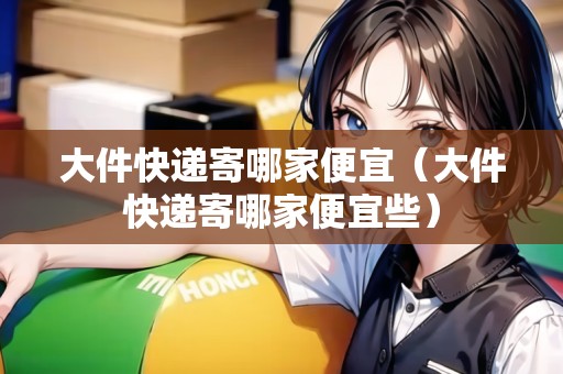 大件快遞寄哪家便宜（大件快遞寄哪家便宜些）